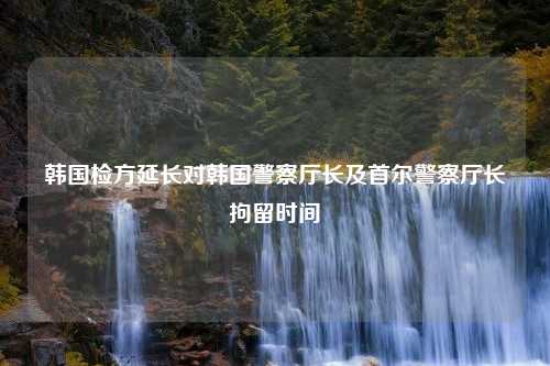 韩国检方延长对韩国警察厅长及首尔警察厅长拘留时间