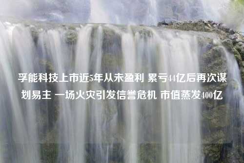 孚能科技上市近5年从未盈利 累亏44亿后再次谋划易主 一场火灾引发信誉危机 市值蒸发400亿