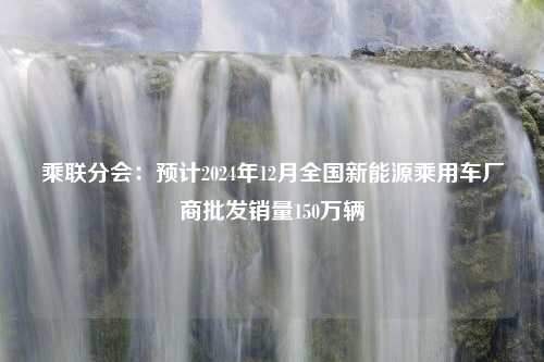 乘联分会：预计2024年12月全国新能源乘用车厂商批发销量150万辆