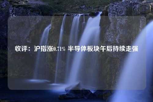 收评：沪指涨0.71% 半导体板块午后持续走强