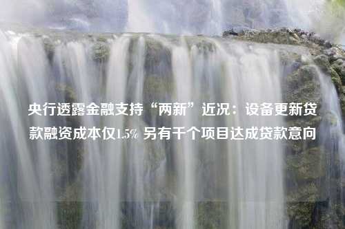 央行透露金融支持“两新”近况：设备更新贷款融资成本仅1.5% 另有千个项目达成贷款意向