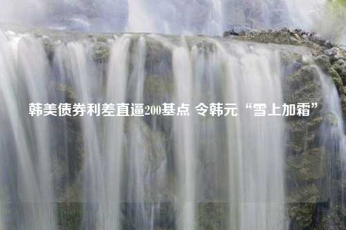 韩美债券利差直逼200基点 令韩元“雪上加霜”