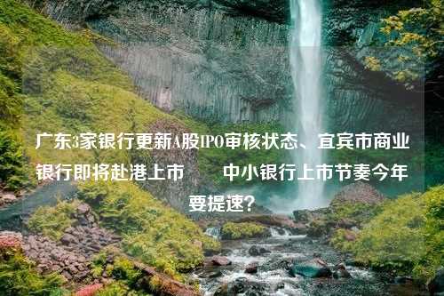 广东3家银行更新A股IPO审核状态、宜宾市商业银行即将赴港上市⋯⋯中小银行上市节奏今年要提速？