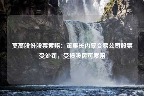 莫高股份股票索赔：董事长内幕交易公司股票受处罚，受损股民可索赔