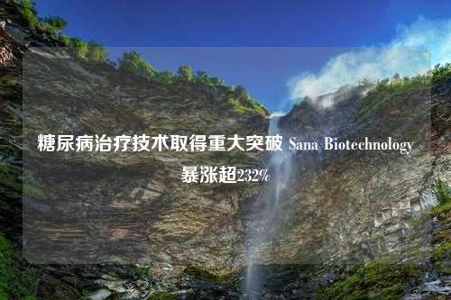 糖尿病治疗技术取得重大突破 Sana Biotechnology暴涨超232%