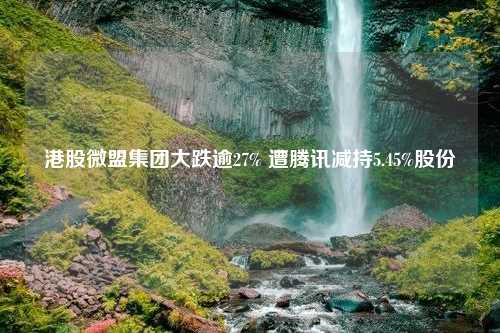 港股微盟集团大跌逾27% 遭腾讯减持5.45%股份