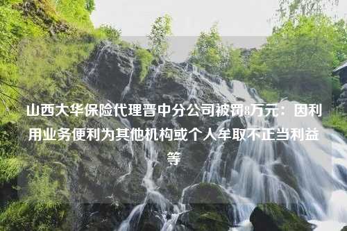 山西大华保险代理晋中分公司被罚8万元：因利用业务便利为其他机构或个人牟取不正当利益等